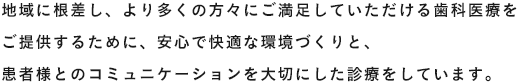 地域に根差し、より多くの方々にご満足していただける歯科医療をご提供するために、安心で快適な環境づくりと、患者様とのコミュニケーションを大切にした診療をしています。