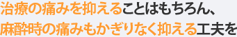 治療の痛みを抑えることはもちろん、麻酔時の痛みもかぎりなく抑える工夫を