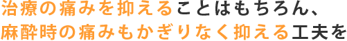 治療の痛みを抑えることはもちろん、麻酔時の痛みもかぎりなく抑える工夫を